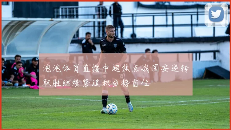 泡泡体育直播中超焦点战国安逆转取胜继续紧追积分榜首位