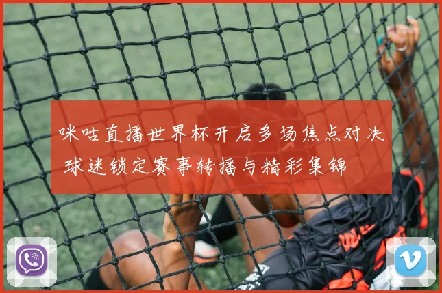 咪咕直播世界杯开启多场焦点对决 球迷锁定赛事转播与精彩集锦