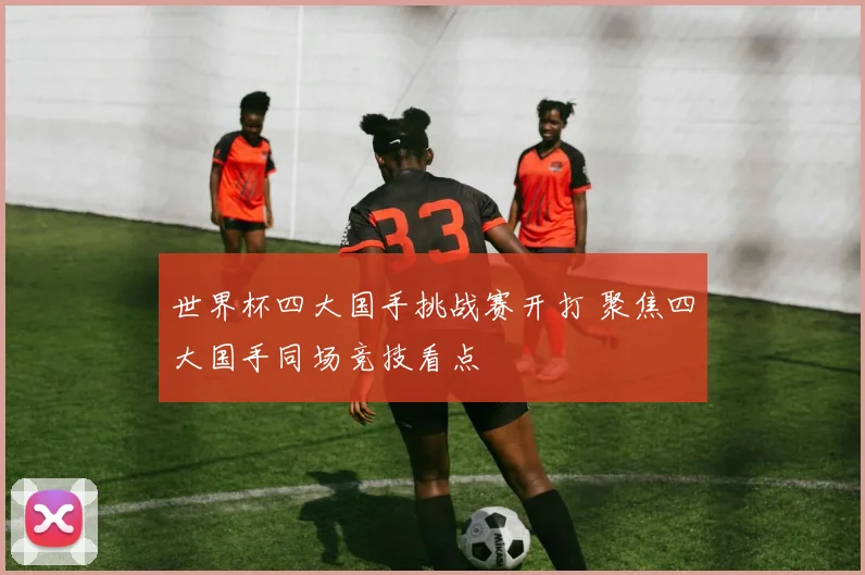 世界杯四大国手挑战赛开打 聚焦四大国手同场竞技看点