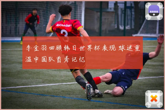 李金羽回顾韩日世界杯表现 球迷重温中国队首秀记忆