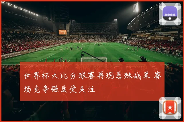 世界杯大比分球赛再现悬殊战果 赛场竞争强度受关注