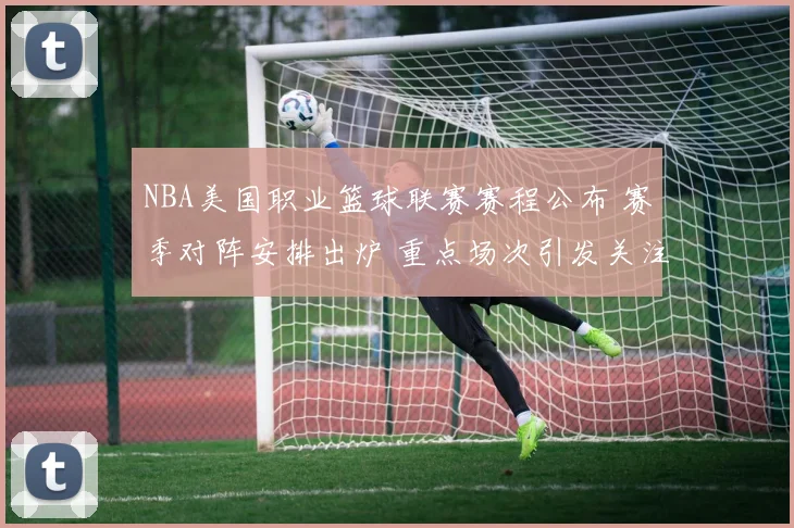 NBA美国职业篮球联赛赛程公布 赛季对阵安排出炉 重点场次引发关注