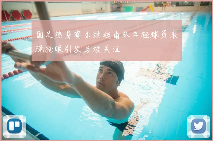 国足热身赛击败越南队年轻球员表现抢眼引发后续关注