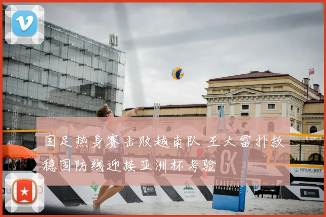 国足热身赛击败越南队 王大雷扑救稳固防线迎接亚洲杯考验