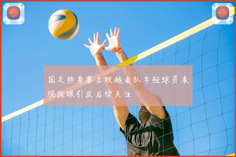 国足热身赛击败越南队年轻球员表现抢眼引发后续关注