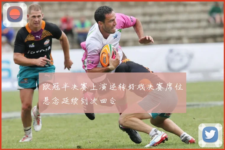欧冠半决赛上演逆转好戏决赛席位悬念延续到次回合